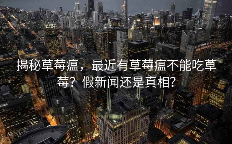 揭秘草莓瘟，最近有草莓瘟不能吃草莓？假新聞還是真相？