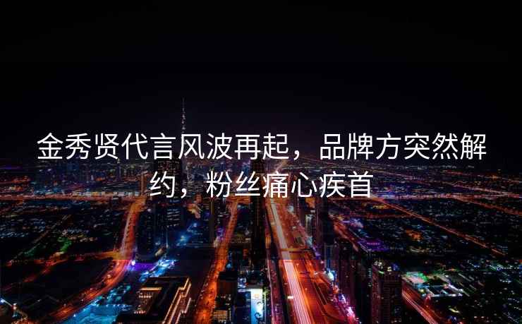 金秀賢代言風波再起，品牌方突然解約，粉絲痛心疾首