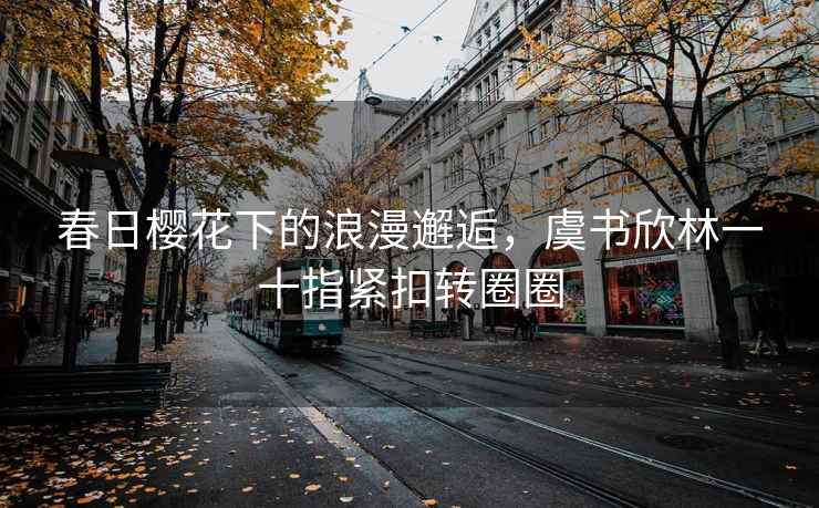 春日櫻花下的浪漫邂逅，虞書欣林一十指緊扣轉圈圈