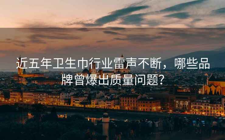 近五年衛生巾行業雷聲不斷，哪些品牌曾爆出質量問題？