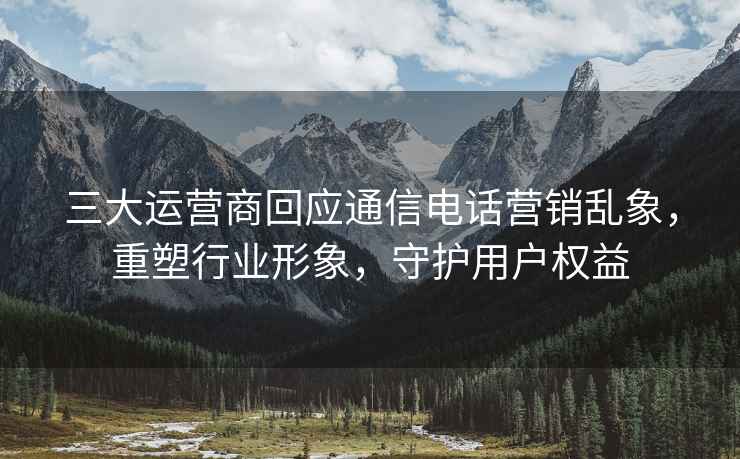 三大運(yùn)營商回應(yīng)通信電話營銷亂象，重塑行業(yè)形象，守護(hù)用戶權(quán)益