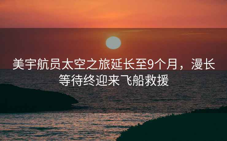 美宇航員太空之旅延長至9個月，漫長等待終迎來飛船救援