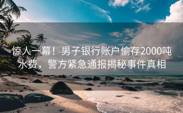 驚人一幕！男子銀行賬戶偷存2000噸水費，警方緊急通報揭秘事件真相