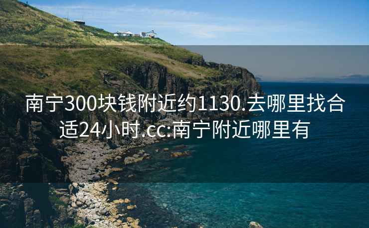南寧300塊錢附近約1130.去哪里找合適24小時.cc:南寧附近哪里有