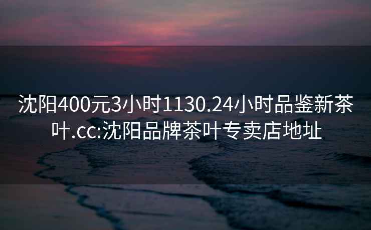 沈陽400元3小時(shí)1130.24小時(shí)品鑒新茶葉.cc:沈陽品牌茶葉專賣店地址