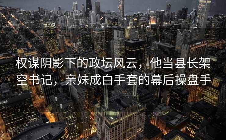 權謀陰影下的政壇風云，他當縣長架空書記，親妹成白手套的幕后操盤手