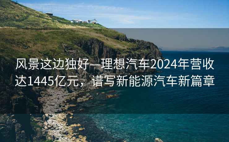 風景這邊獨好—理想汽車2024年營收達1445億元，譜寫新能源汽車新篇章