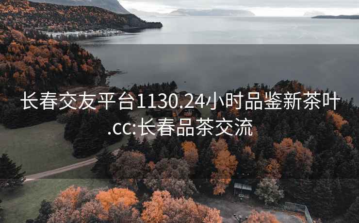 長春交友平臺1130.24小時品鑒新茶葉.cc:長春品茶交流