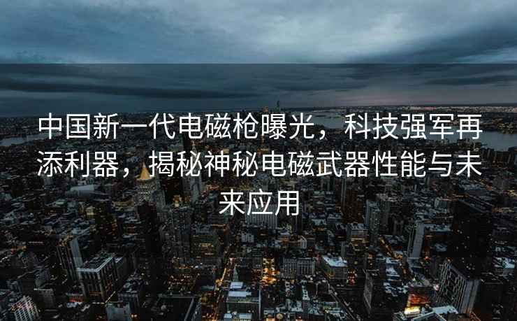 中國新一代電磁槍曝光，科技強軍再添利器，揭秘神秘電磁武器性能與未來應用