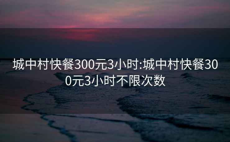 城中村快餐300元3小時:城中村快餐300元3小時不限次數(shù)