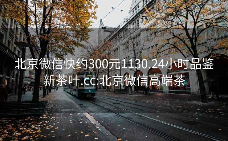 北京微信快約300元1130.24小時品鑒新茶葉.cc:北京微信高端茶