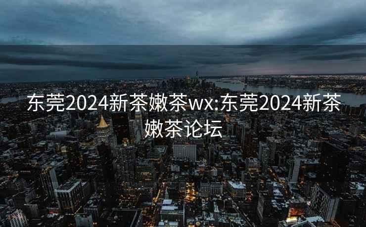 東莞2024新茶嫩茶wx:東莞2024新茶嫩茶論壇