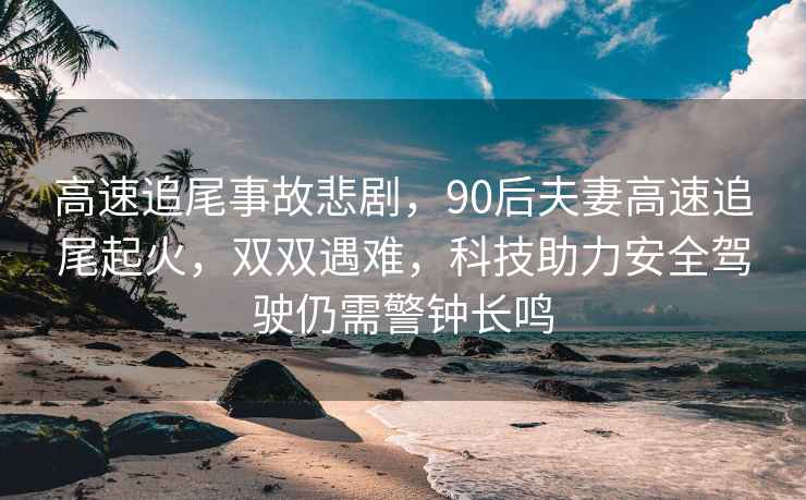 高速追尾事故悲劇，90后夫妻高速追尾起火，雙雙遇難，科技助力安全駕駛仍需警鐘長鳴