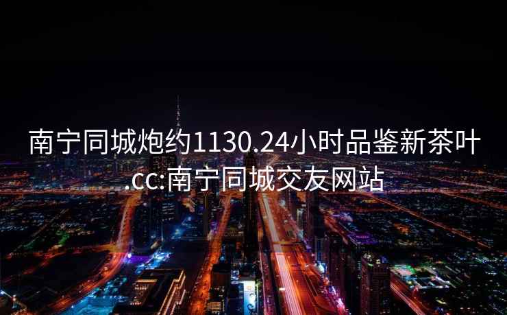 南寧同城炮約1130.24小時品鑒新茶葉.cc:南寧同城交友網站