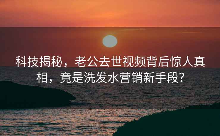 科技揭秘，老公去世視頻背后驚人真相，竟是洗發水營銷新手段？