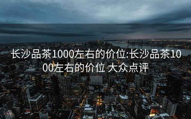 長沙品茶1000左右的價位:長沙品茶1000左右的價位 大眾點評