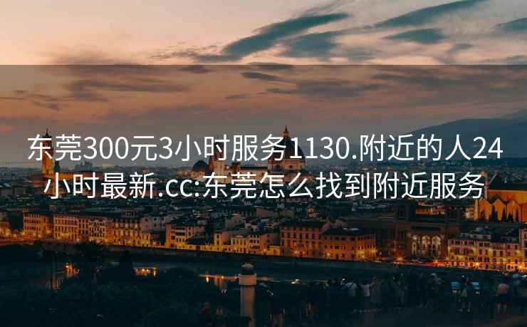 東莞300元3小時服務1130.附近的人24小時最新.cc:東莞怎么找到附近服務