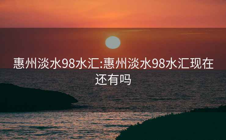 惠州淡水98水匯:惠州淡水98水匯現在還有嗎