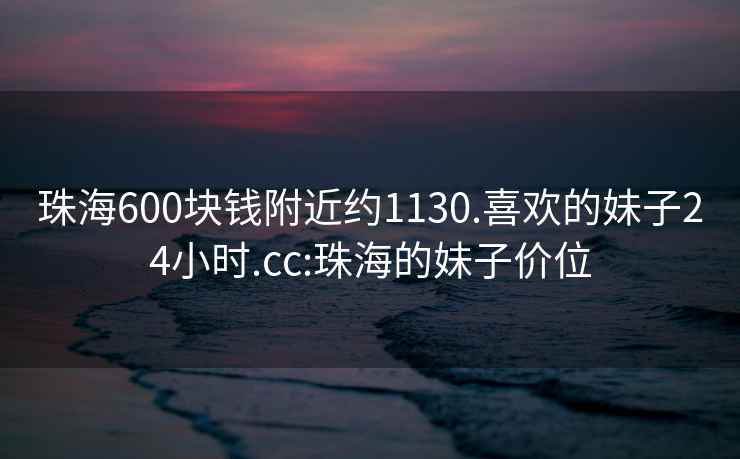 珠海600塊錢附近約1130.喜歡的妹子24小時.cc:珠海的妹子價位