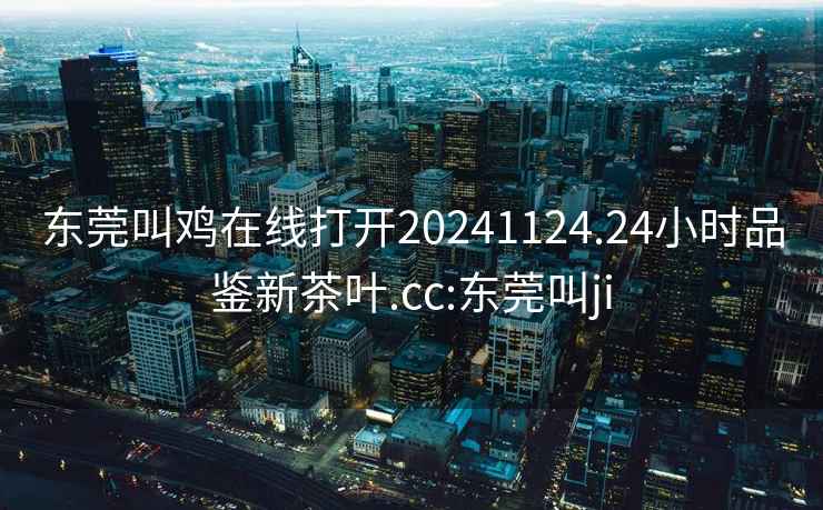 東莞叫雞在線打開20241124.24小時品鑒新茶葉.cc:東莞叫ji