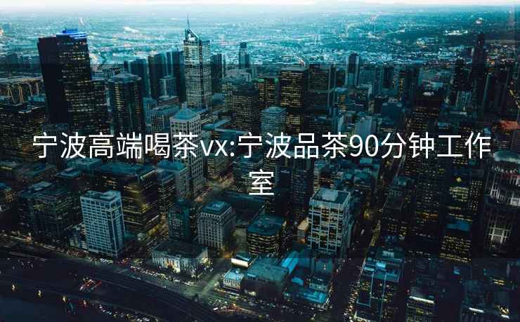 寧波高端喝茶vx:寧波品茶90分鐘工作室