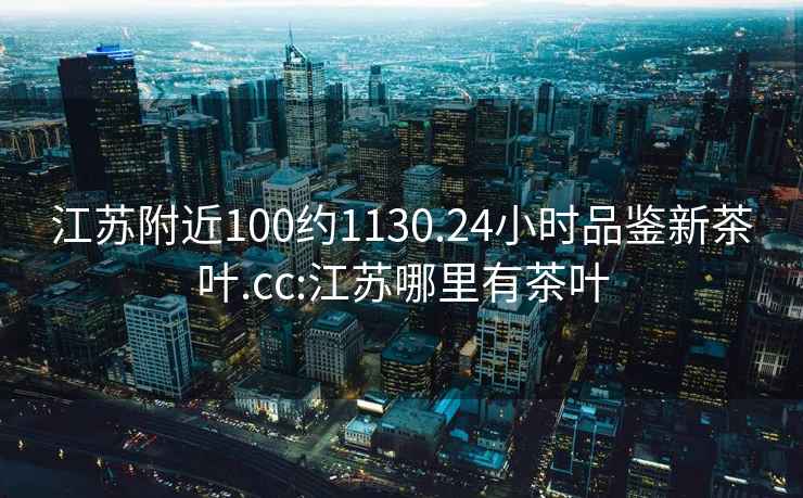 江蘇附近100約1130.24小時品鑒新茶葉.cc:江蘇哪里有茶葉