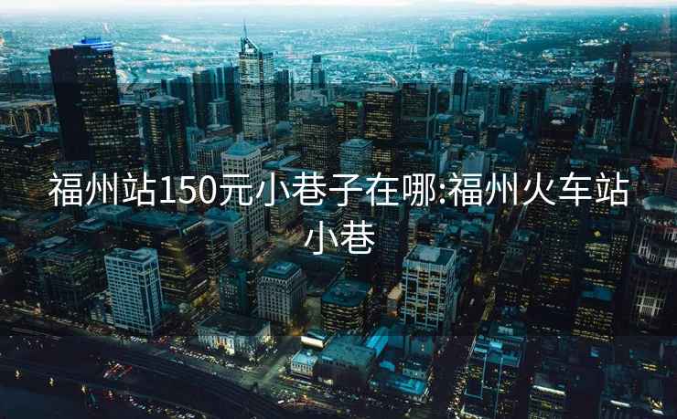 福州站150元小巷子在哪:福州火車站小巷
