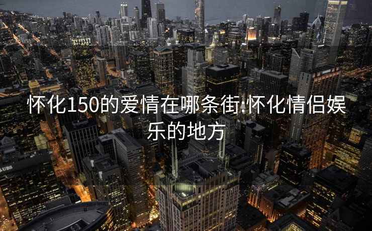 懷化150的愛(ài)情在哪條街:懷化情侶娛樂(lè)的地方