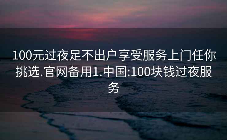 100元過夜足不出戶享受服務上門任你挑選.官網備用1.中國:100塊錢過夜服務