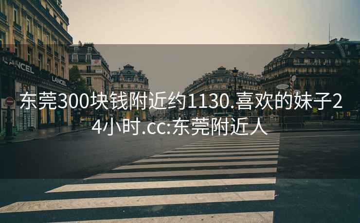 東莞300塊錢附近約1130.喜歡的妹子24小時.cc:東莞附近人