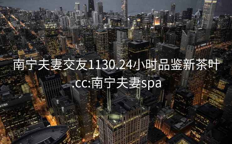 南寧夫妻交友1130.24小時品鑒新茶葉.cc:南寧夫妻spa