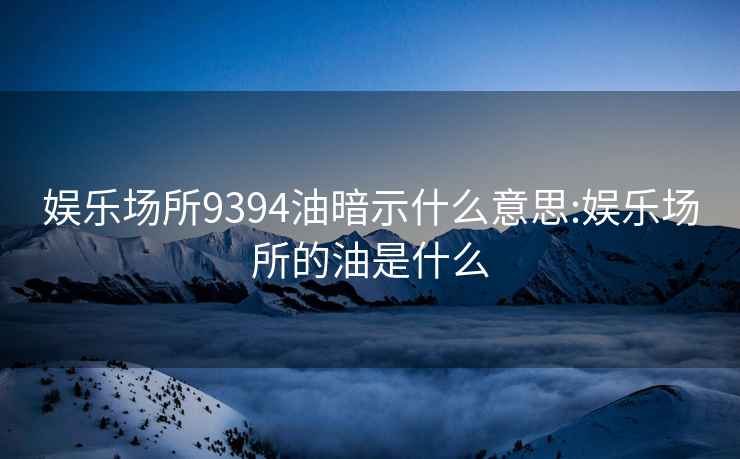 娛樂場所9394油暗示什么意思:娛樂場所的油是什么