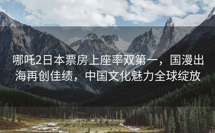 哪吒2日本票房上座率雙第一，國漫出海再創佳績，中國文化魅力全球綻放