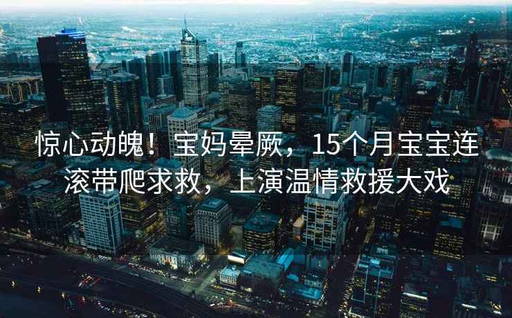 驚心動魄！寶媽暈厥，15個月寶寶連滾帶爬求救，上演溫情救援大戲