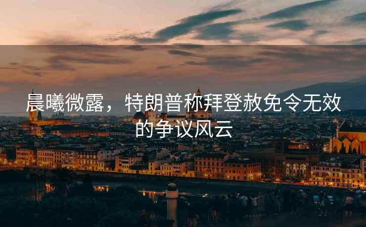 晨曦微露，特朗普稱拜登赦免令無效的爭議風(fēng)云