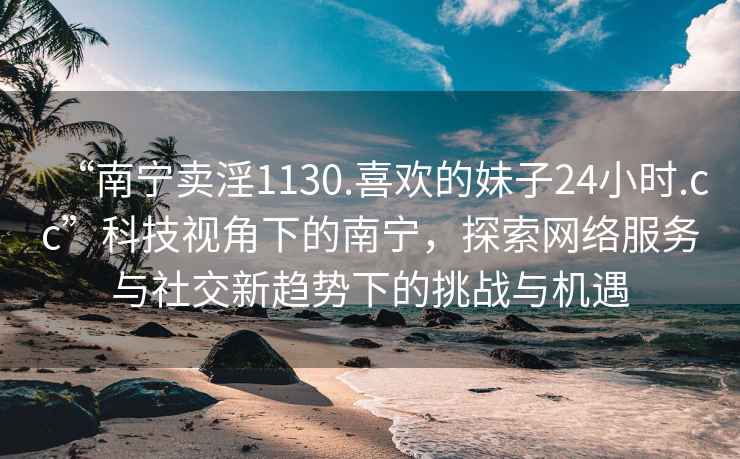 “南寧賣淫1130.喜歡的妹子24小時(shí).cc”科技視角下的南寧，探索網(wǎng)絡(luò)服務(wù)與社交新趨勢下的挑戰(zhàn)與機(jī)遇