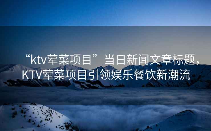 “ktv葷菜項(xiàng)目”當(dāng)日新聞文章標(biāo)題，KTV葷菜項(xiàng)目引領(lǐng)娛樂餐飲新潮流