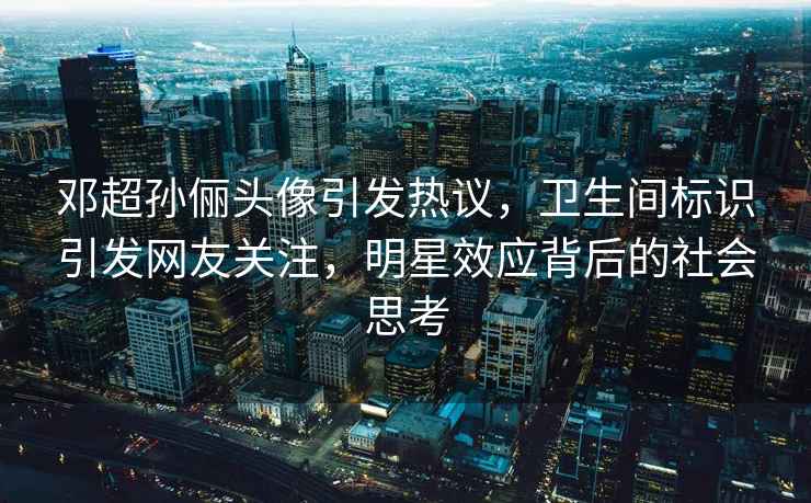 鄧超孫儷頭像引發熱議，衛生間標識引發網友關注，明星效應背后的社會思考