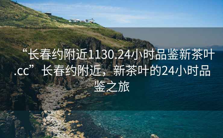 “長春約附近1130.24小時(shí)品鑒新茶葉.cc”長春約附近，新茶葉的24小時(shí)品鑒之旅