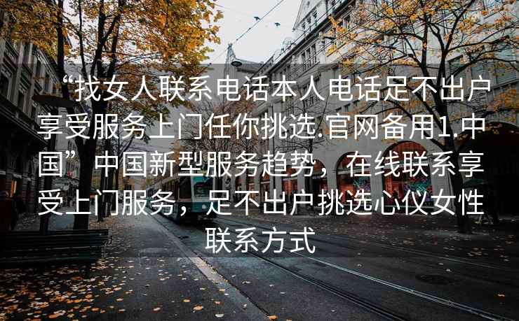 “找女人聯系電話本人電話足不出戶享受服務上門任你挑選.官網備用1.中國”中國新型服務趨勢，在線聯系享受上門服務，足不出戶挑選心儀女性聯系方式