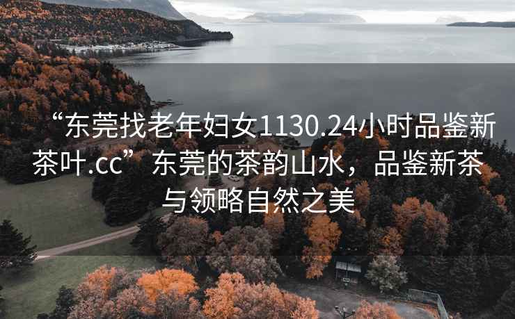“東莞找老年婦女1130.24小時品鑒新茶葉.cc”東莞的茶韻山水，品鑒新茶與領(lǐng)略自然之美