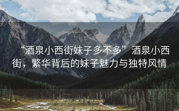 “酒泉小西街妹子多不多”酒泉小西街，繁華背后的妹子魅力與獨特風情