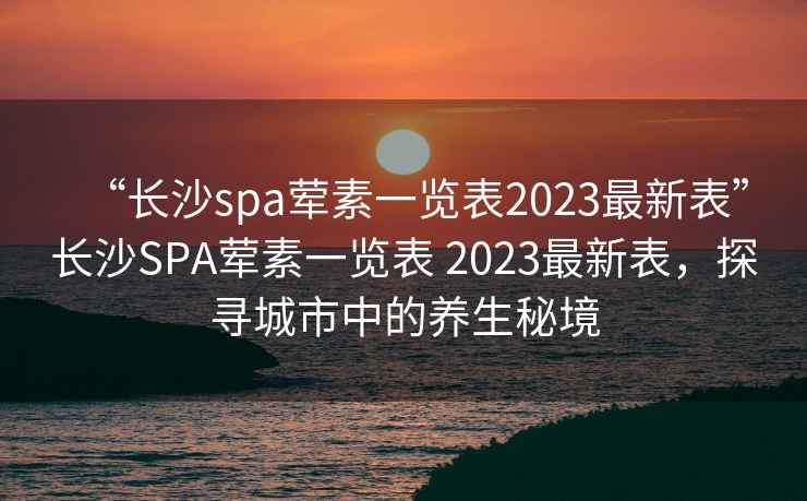 “長沙spa葷素一覽表2023最新表”長沙SPA葷素一覽表 2023最新表，探尋城市中的養生秘境