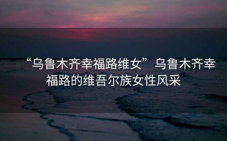 “烏魯木齊幸福路維女”烏魯木齊幸福路的維吾爾族女性風(fēng)采