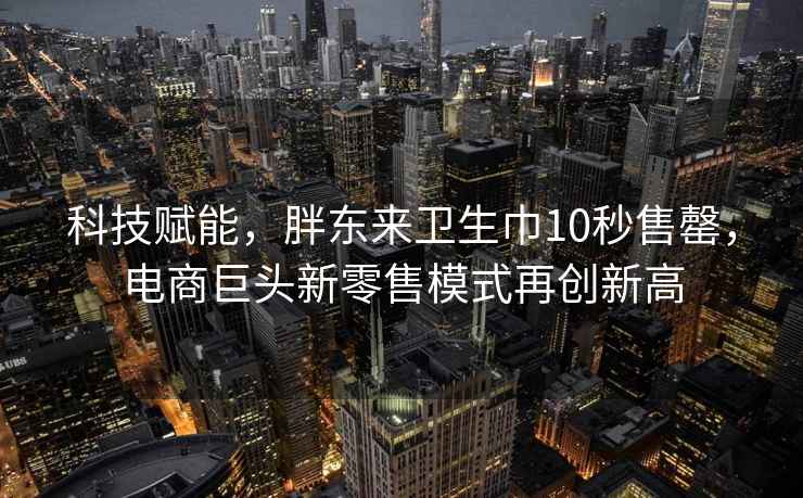 科技賦能，胖東來衛生巾10秒售罄，電商巨頭新零售模式再創新高