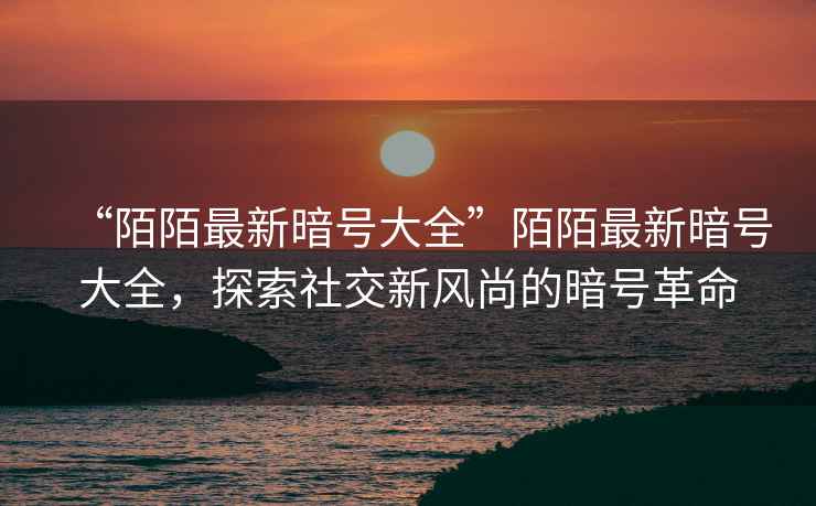 “陌陌最新暗號大全”陌陌最新暗號大全，探索社交新風尚的暗號革命