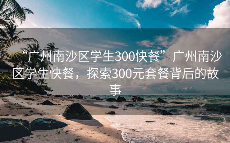“廣州南沙區學生300快餐”廣州南沙區學生快餐，探索300元套餐背后的故事
