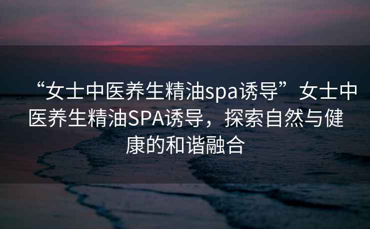 “女士中醫(yī)養(yǎng)生精油spa誘導(dǎo)”女士中醫(yī)養(yǎng)生精油SPA誘導(dǎo)，探索自然與健康的和諧融合