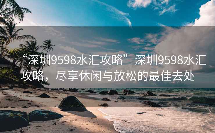 “深圳9598水匯攻略”深圳9598水匯攻略，盡享休閑與放松的最佳去處
