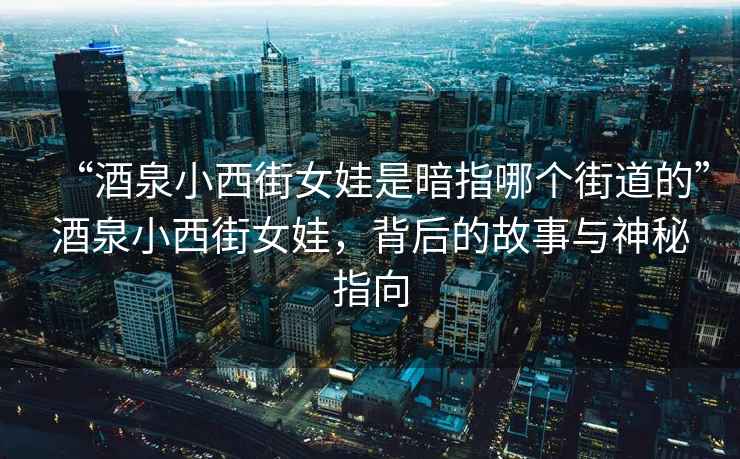 “酒泉小西街女娃是暗指哪個街道的”酒泉小西街女娃，背后的故事與神秘指向